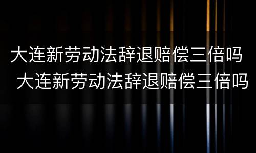 大连新劳动法辞退赔偿三倍吗 大连新劳动法辞退赔偿三倍吗多少钱