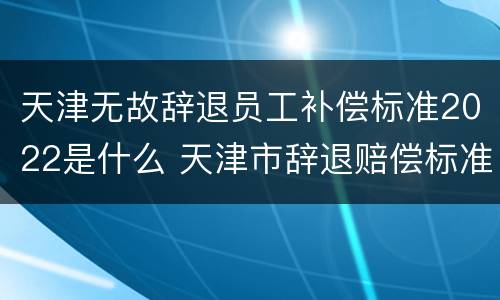 天津无故辞退员工补偿标准2022是什么 天津市辞退赔偿标准