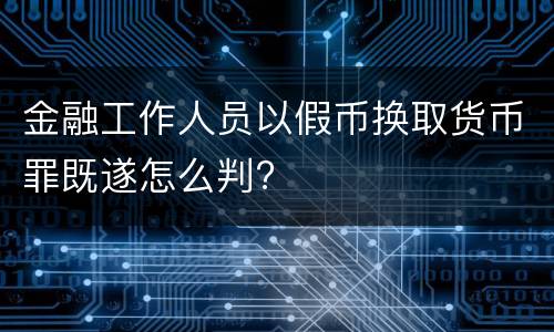 金融工作人员以假币换取货币罪既遂怎么判?