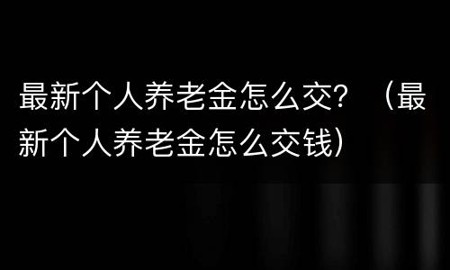 最新个人养老金怎么交？（最新个人养老金怎么交钱）