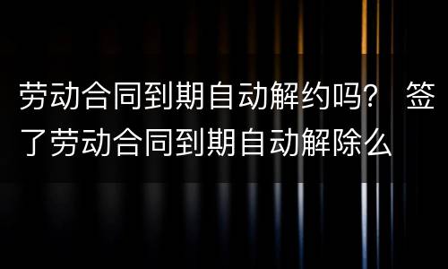 劳动合同到期自动解约吗？ 签了劳动合同到期自动解除么