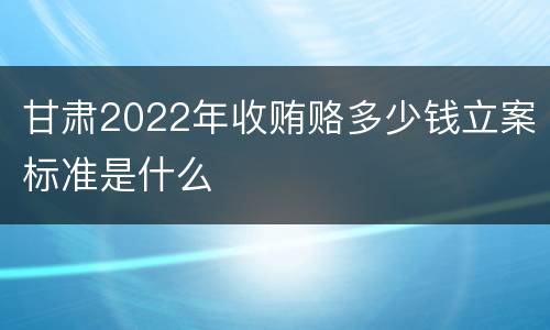 甘肃2022年收贿赂多少钱立案标准是什么