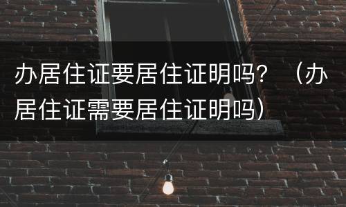 办居住证要居住证明吗？（办居住证需要居住证明吗）