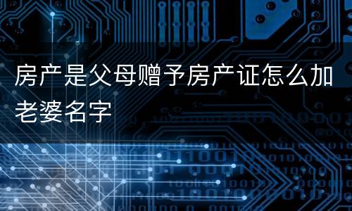 房产是父母赠予房产证怎么加老婆名字