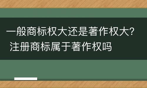 一般商标权大还是著作权大？ 注册商标属于著作权吗