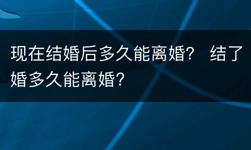 现在结婚后多久能离婚？ 结了婚多久能离婚?