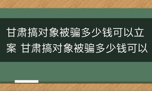 甘肃搞对象被骗多少钱可以立案 甘肃搞对象被骗多少钱可以立案侦查