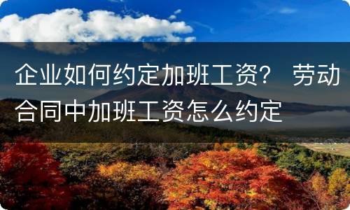 企业如何约定加班工资？ 劳动合同中加班工资怎么约定