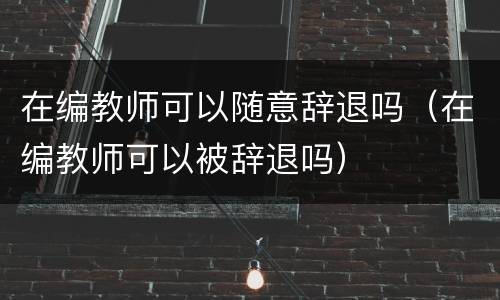 在编教师可以随意辞退吗（在编教师可以被辞退吗）