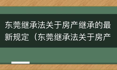 东莞继承法关于房产继承的最新规定（东莞继承法关于房产继承的最新规定是）