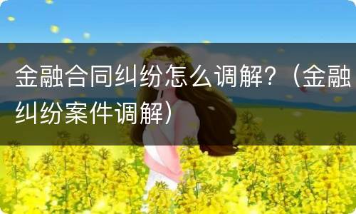 金融合同纠纷怎么调解?（金融纠纷案件调解）