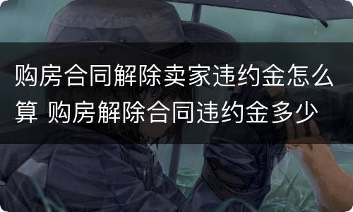 购房合同解除卖家违约金怎么算 购房解除合同违约金多少