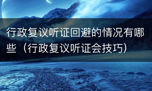 行政复议听证回避的情况有哪些（行政复议听证会技巧）