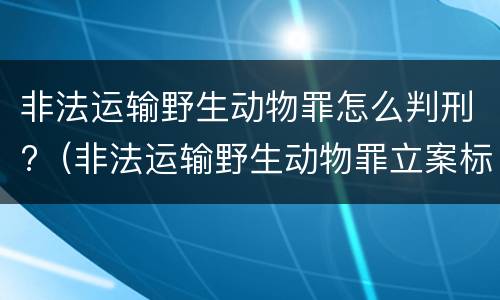 非法运输野生动物罪怎么判刑?（非法运输野生动物罪立案标准）