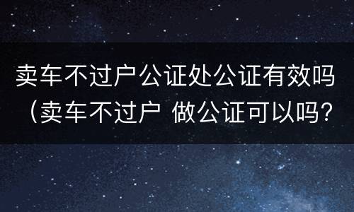 卖车不过户公证处公证有效吗（卖车不过户 做公证可以吗?）