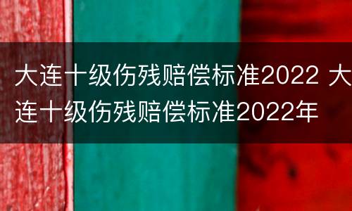 大连十级伤残赔偿标准2022 大连十级伤残赔偿标准2022年