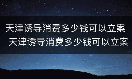 天津诱导消费多少钱可以立案 天津诱导消费多少钱可以立案侦查