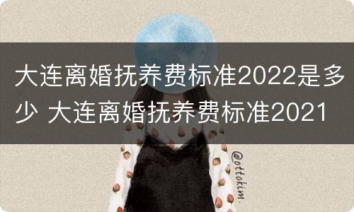 大连离婚抚养费标准2022是多少 大连离婚抚养费标准2021