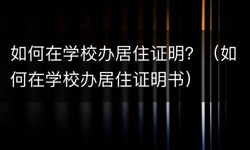 如何在学校办居住证明？（如何在学校办居住证明书）
