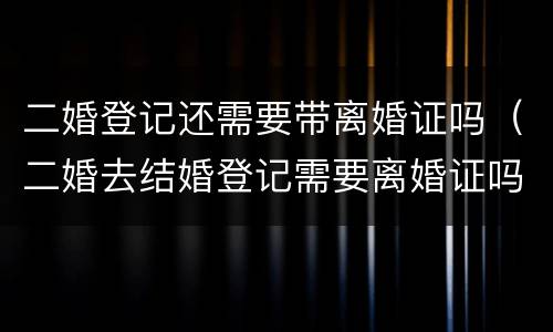 二婚登记还需要带离婚证吗（二婚去结婚登记需要离婚证吗）