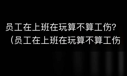 员工在上班在玩算不算工伤？（员工在上班在玩算不算工伤）