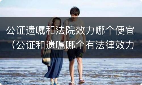 公证遗嘱和法院效力哪个便宜（公证和遗嘱哪个有法律效力）