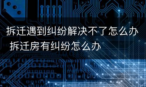 拆迁遇到纠纷解决不了怎么办 拆迁房有纠纷怎么办