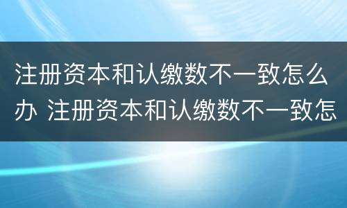 注册资本和认缴数不一致怎么办 注册资本和认缴数不一致怎么办