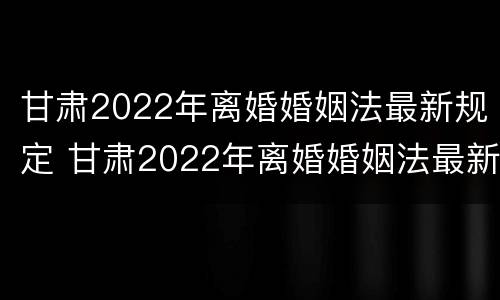 甘肃2022年离婚婚姻法最新规定 甘肃2022年离婚婚姻法最新规定是