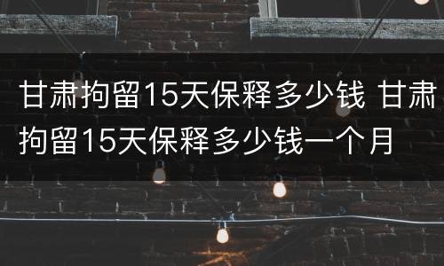 甘肃拘留15天保释多少钱 甘肃拘留15天保释多少钱一个月