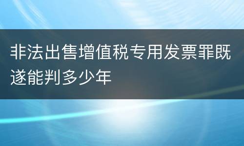 非法出售增值税专用发票罪既遂能判多少年