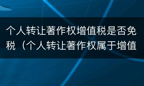 个人转让著作权增值税是否免税（个人转让著作权属于增值税免税项目吗）