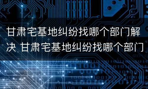 甘肃宅基地纠纷找哪个部门解决 甘肃宅基地纠纷找哪个部门解决最好