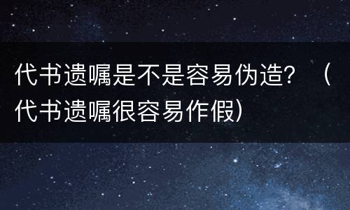 代书遗嘱是不是容易伪造？（代书遗嘱很容易作假）