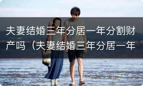 夫妻结婚三年分居一年分割财产吗（夫妻结婚三年分居一年分割财产吗合法吗）