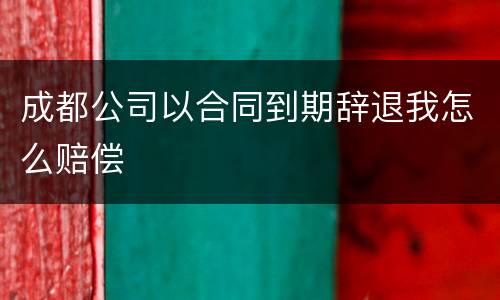 成都公司以合同到期辞退我怎么赔偿
