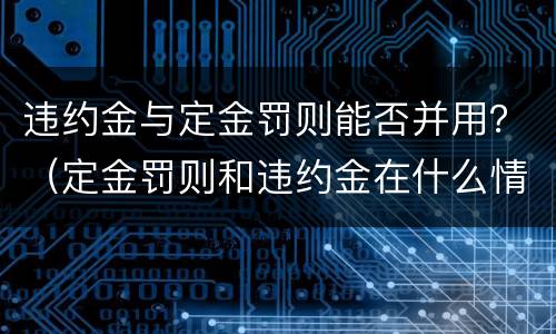 违约金与定金罚则能否并用？（定金罚则和违约金在什么情况下可以并用）