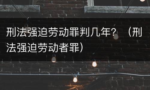 刑法强迫劳动罪判几年？（刑法强迫劳动者罪）