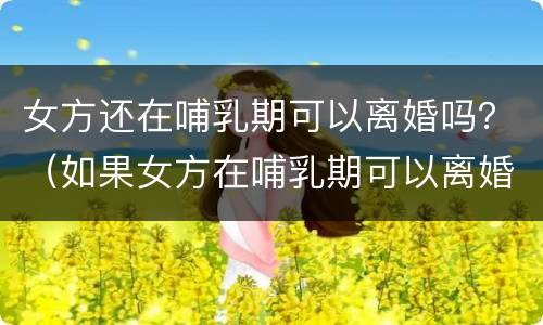 女方还在哺乳期可以离婚吗？（如果女方在哺乳期可以离婚吗）