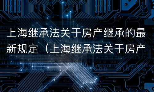 上海继承法关于房产继承的最新规定（上海继承法关于房产继承的最新规定是什么）