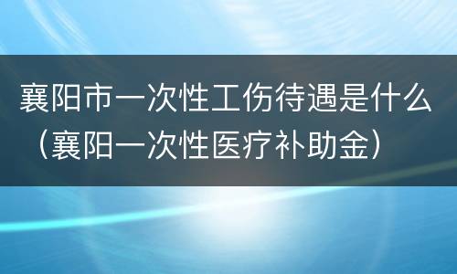 襄阳市一次性工伤待遇是什么（襄阳一次性医疗补助金）