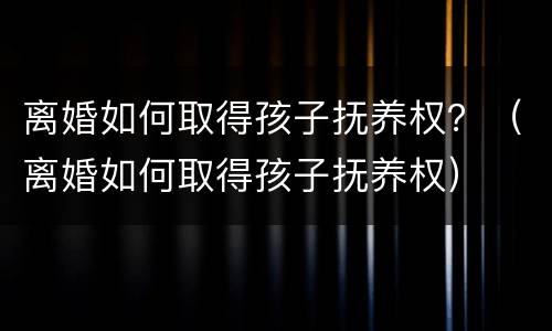 离婚如何取得孩子抚养权？（离婚如何取得孩子抚养权）