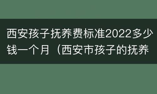 西安孩子抚养费标准2022多少钱一个月（西安市孩子的抚养费标准是多少钱）