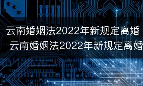 云南婚姻法2022年新规定离婚 云南婚姻法2022年新规定离婚时间
