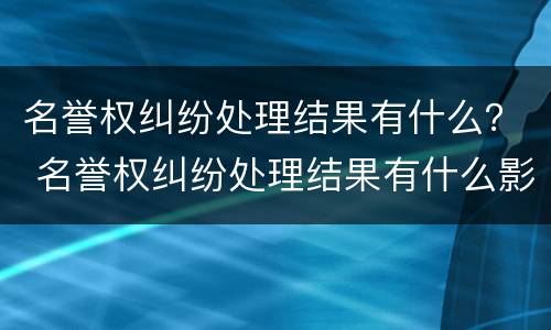 名誉权纠纷处理结果有什么？ 名誉权纠纷处理结果有什么影响