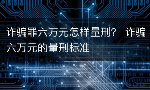 诈骗罪六万元怎样量刑？ 诈骗六万元的量刑标准