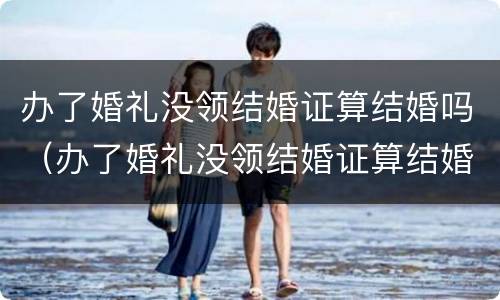 办了婚礼没领结婚证算结婚吗（办了婚礼没领结婚证算结婚吗知乎）
