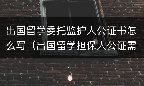 出国留学委托监护人公证书怎么写（出国留学担保人公证需要什么材料）
