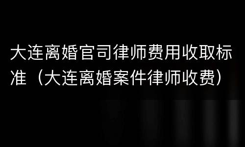 大连离婚官司律师费用收取标准（大连离婚案件律师收费）
