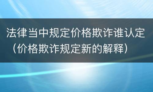 法律当中规定价格欺诈谁认定（价格欺诈规定新的解释）